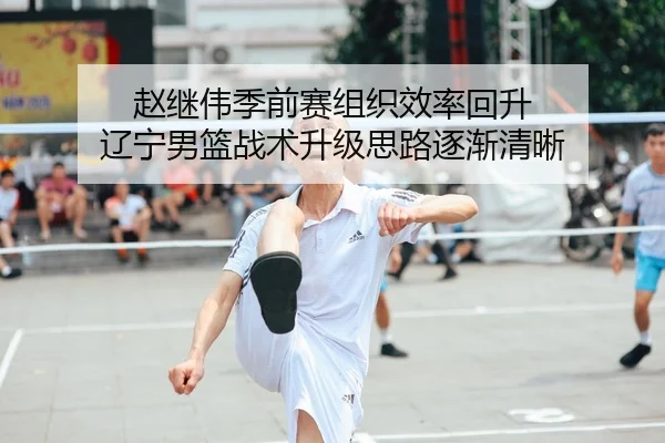 赵继伟季前赛组织效率回升 辽宁男篮战术升级思路逐渐清晰（leyu）